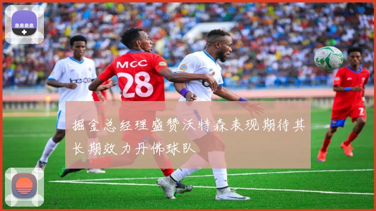 掘金总经理盛赞沃特森表现期待其长期效力丹佛球队