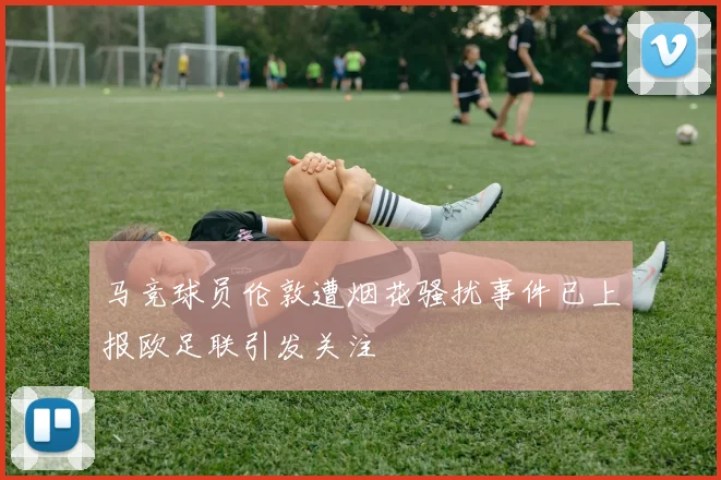 马竞球员伦敦遭烟花骚扰事件已上报欧足联引发关注