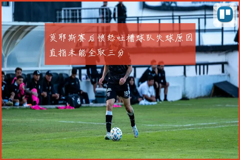 莫耶斯赛后愤怒吐槽球队失球原因直指未能全取三分