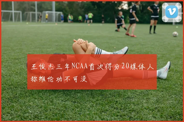 王俊杰三年NCAA首次得分20媒体人称维伦功不可没