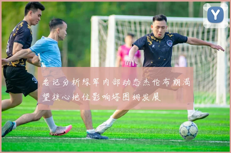 名记分析绿军内部动态杰伦布朗渴望核心地位影响塔图姆发展