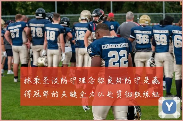 林秉圣谈防守理念称良好防守是赢得冠军的关键全力以赴贯彻教练组战术