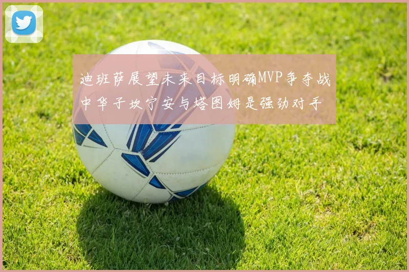 迪班萨展望未来目标明确MVP争夺战中华子坎宁安与塔图姆是强劲对手