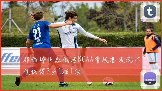 邓雨婷状态低迷NCAA常规赛表现不佳仅得3分1板1助
