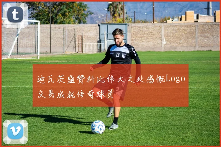 迪瓦茨盛赞科比伟大之处感慨Logo交易成就传奇球员