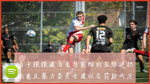马卡报报道马竞与塞维利亚球迷扔纸卷反暴力委员会建议各罚款两万欧元