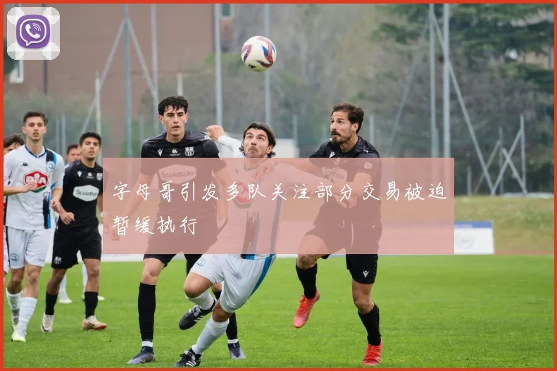 字母哥引发多队关注部分交易被迫暂缓执行