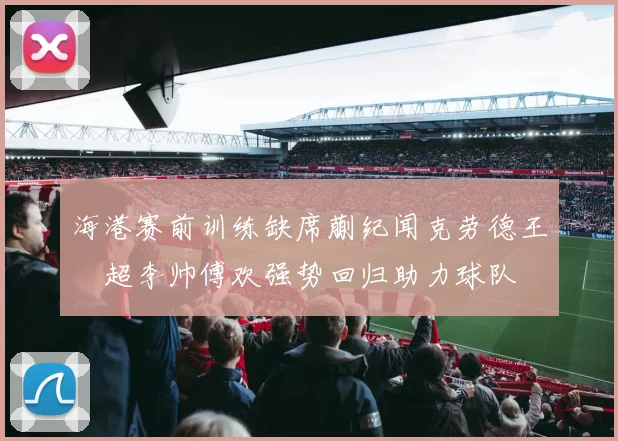 海港赛前训练缺席蒯纪闻克劳德王燊超李帅傅欢强势回归助力球队