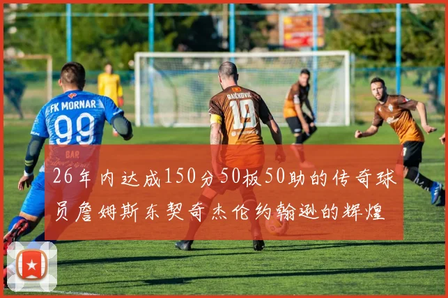 26年内达成150分50板50助的传奇球员詹姆斯东契奇杰伦约翰逊的辉煌成就