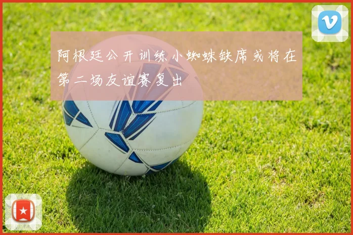阿根廷公开训练小蜘蛛缺席或将在第二场友谊赛复出
