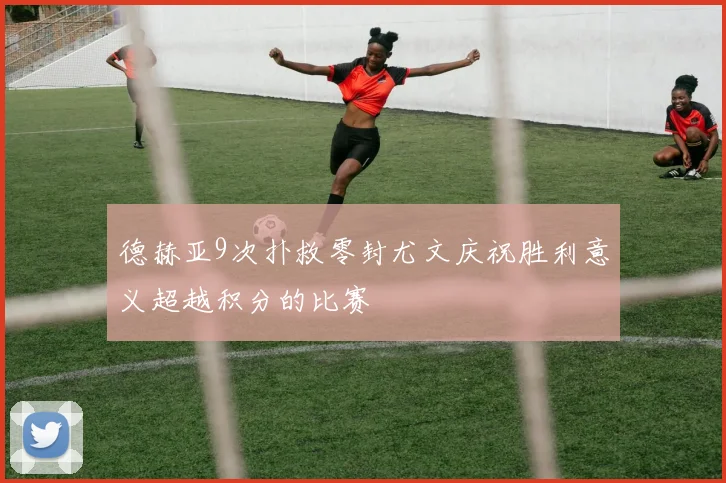 德赫亚9次扑救零封尤文庆祝胜利意义超越积分的比赛