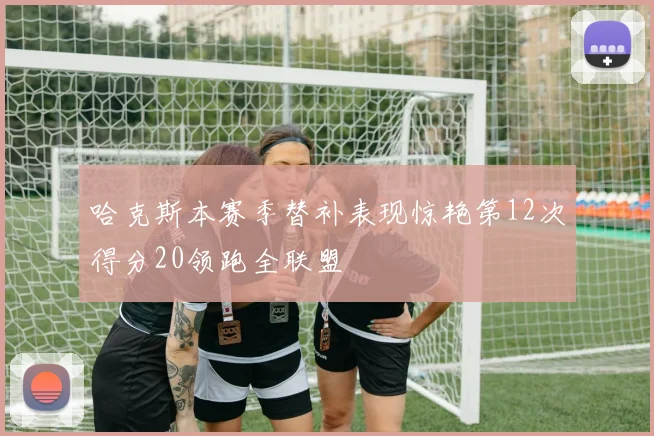 哈克斯本赛季替补表现惊艳第12次得分20领跑全联盟
