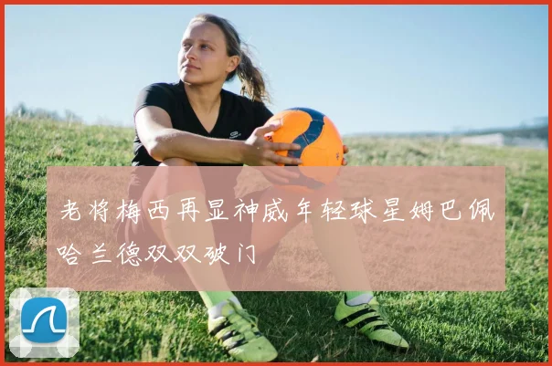 老将梅西再显神威年轻球星姆巴佩哈兰德双双破门