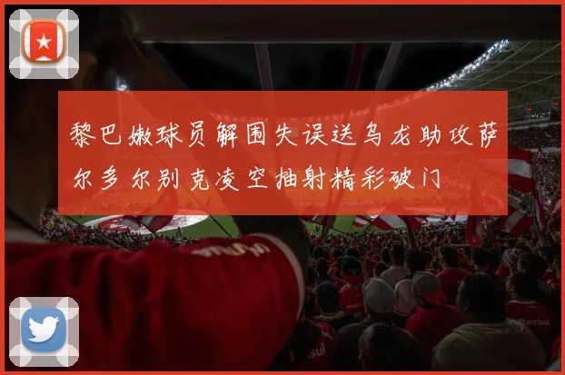 黎巴嫩球员解围失误送乌龙助攻萨尔多尔别克凌空抽射精彩破门
