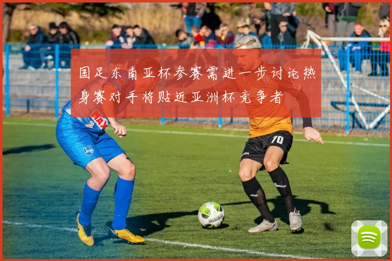国足东南亚杯参赛需进一步讨论热身赛对手将贴近亚洲杯竞争者