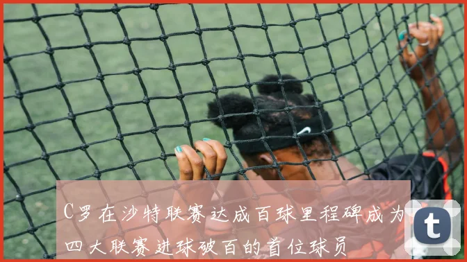 C罗在沙特联赛达成百球里程碑成为四大联赛进球破百的首位球员